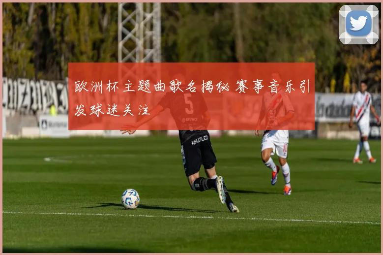 欧洲杯主题曲歌名揭秘 赛事音乐引发球迷关注