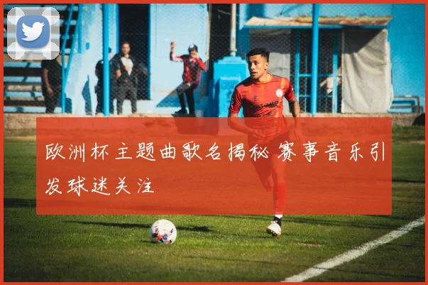 欧洲杯主题曲歌名揭秘 赛事音乐引发球迷关注